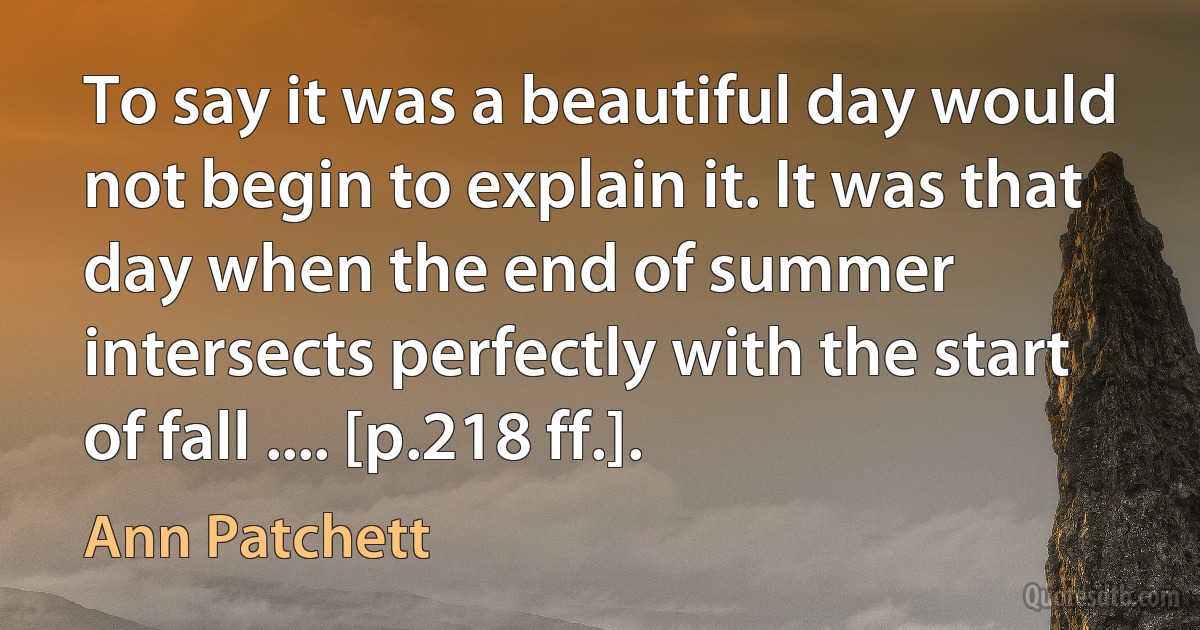 To say it was a beautiful day would not begin to explain it. It was that day when the end of summer intersects perfectly with the start of fall .... [p.218 ff.]. (Ann Patchett)