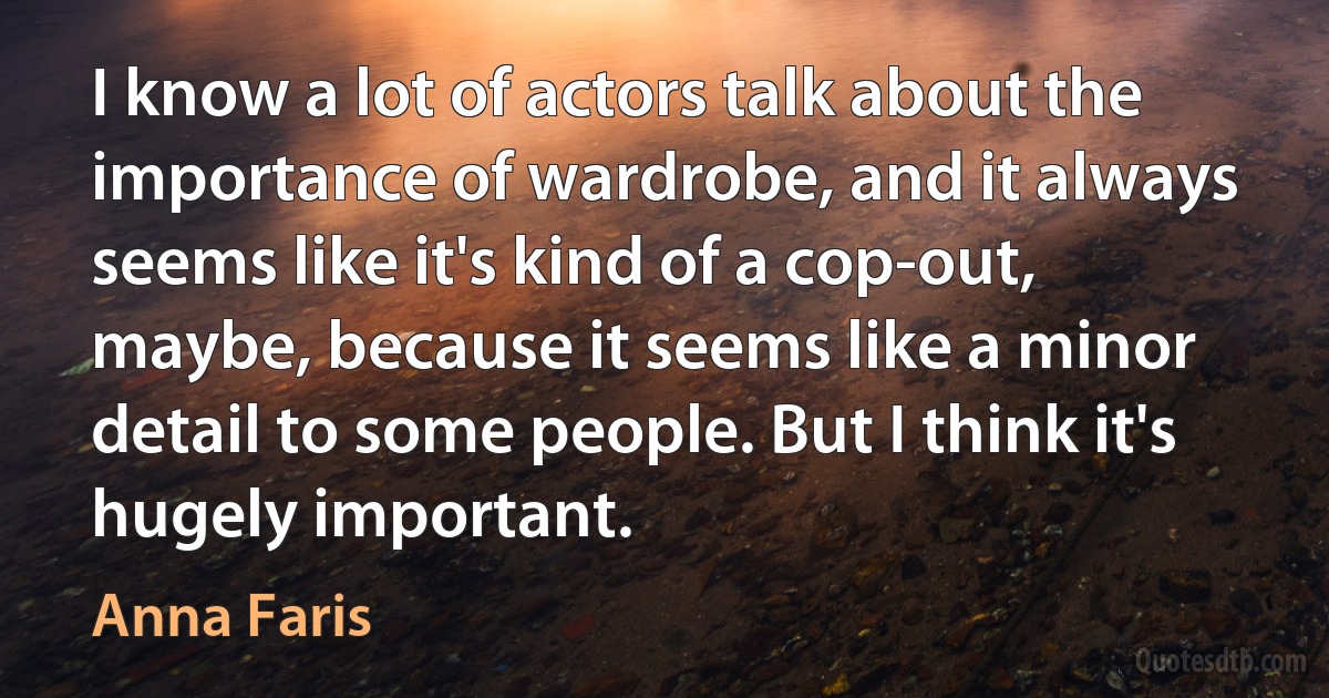 I know a lot of actors talk about the importance of wardrobe, and it always seems like it's kind of a cop-out, maybe, because it seems like a minor detail to some people. But I think it's hugely important. (Anna Faris)