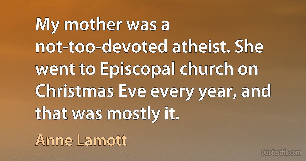 My mother was a not-too-devoted atheist. She went to Episcopal church on Christmas Eve every year, and that was mostly it. (Anne Lamott)