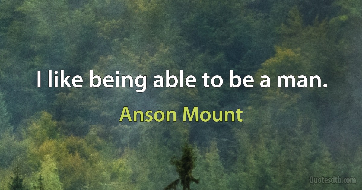 I like being able to be a man. (Anson Mount)