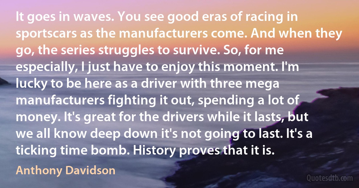 It goes in waves. You see good eras of racing in sportscars as the manufacturers come. And when they go, the series struggles to survive. So, for me especially, I just have to enjoy this moment. I'm lucky to be here as a driver with three mega manufacturers fighting it out, spending a lot of money. It's great for the drivers while it lasts, but we all know deep down it's not going to last. It's a ticking time bomb. History proves that it is. (Anthony Davidson)