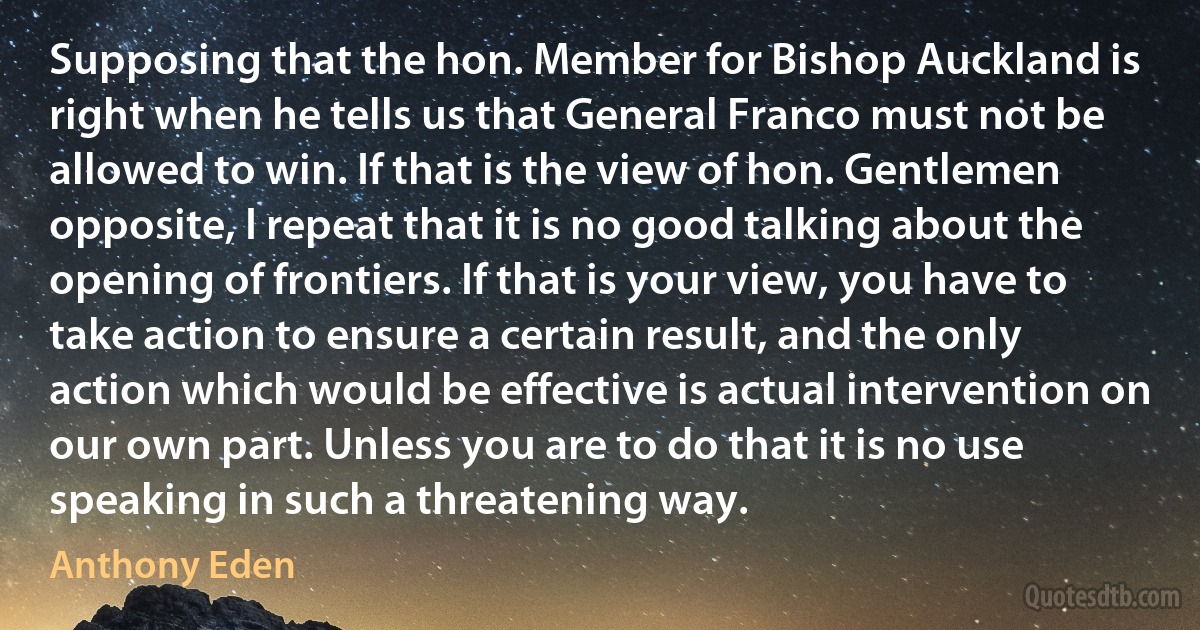 Supposing that the hon. Member for Bishop Auckland is right when he tells us that General Franco must not be allowed to win. If that is the view of hon. Gentlemen opposite, I repeat that it is no good talking about the opening of frontiers. If that is your view, you have to take action to ensure a certain result, and the only action which would be effective is actual intervention on our own part. Unless you are to do that it is no use speaking in such a threatening way. (Anthony Eden)