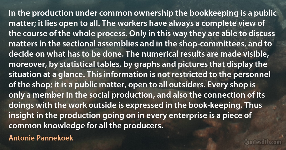 In the production under common ownership the bookkeeping is a public matter; it lies open to all. The workers have always a complete view of the course of the whole process. Only in this way they are able to discuss matters in the sectional assemblies and in the shop-committees, and to decide on what has to be done. The numerical results are made visible, moreover, by statistical tables, by graphs and pictures that display the situation at a glance. This information is not restricted to the personnel of the shop; it is a public matter, open to all outsiders. Every shop is only a member in the social production, and also the connection of its doings with the work outside is expressed in the book-keeping. Thus insight in the production going on in every enterprise is a piece of common knowledge for all the producers. (Antonie Pannekoek)