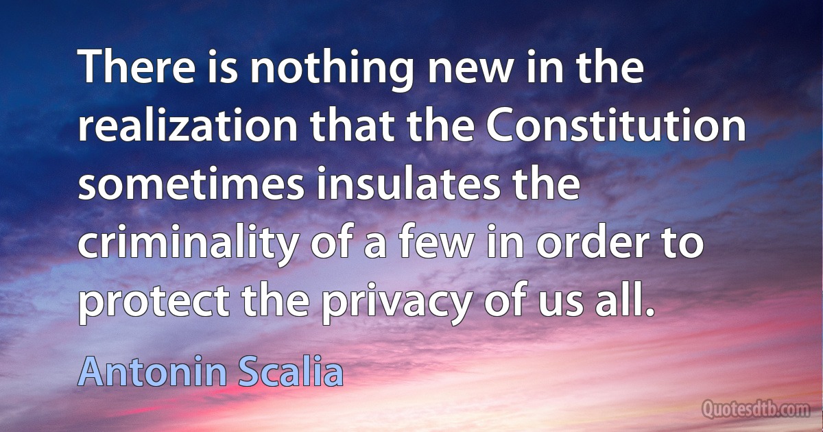 There is nothing new in the realization that the Constitution sometimes insulates the criminality of a few in order to protect the privacy of us all. (Antonin Scalia)