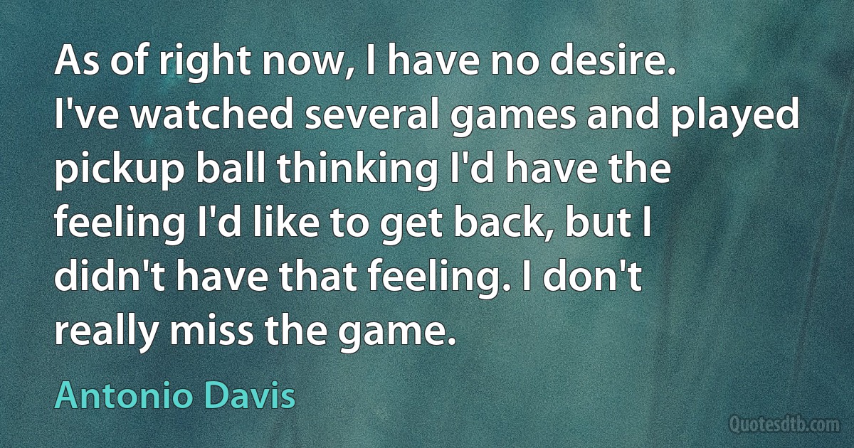 As of right now, I have no desire. I've watched several games and played pickup ball thinking I'd have the feeling I'd like to get back, but I didn't have that feeling. I don't really miss the game. (Antonio Davis)