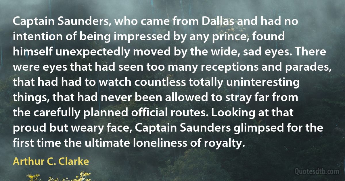 Captain Saunders, who came from Dallas and had no intention of being impressed by any prince, found himself unexpectedly moved by the wide, sad eyes. There were eyes that had seen too many receptions and parades, that had had to watch countless totally uninteresting things, that had never been allowed to stray far from the carefully planned official routes. Looking at that proud but weary face, Captain Saunders glimpsed for the first time the ultimate loneliness of royalty. (Arthur C. Clarke)