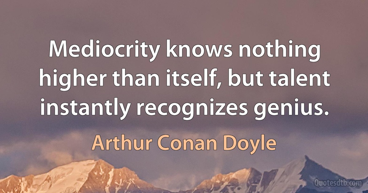 Mediocrity knows nothing higher than itself, but talent instantly recognizes genius. (Arthur Conan Doyle)