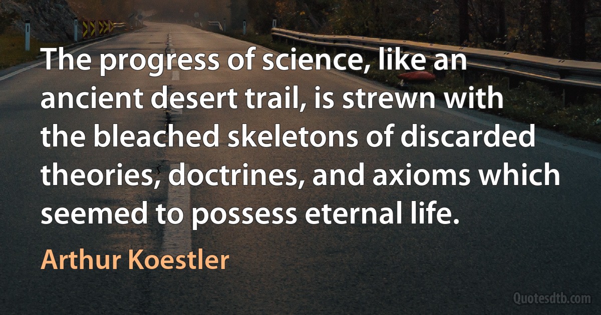 The progress of science, like an ancient desert trail, is strewn with the bleached skeletons of discarded theories, doctrines, and axioms which seemed to possess eternal life. (Arthur Koestler)