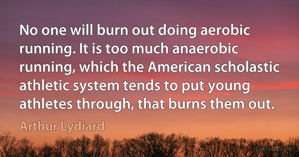 No one will burn out doing aerobic running. It is too much anaerobic running, which the American scholastic athletic system tends to put young athletes through, that burns them out. (Arthur Lydiard)