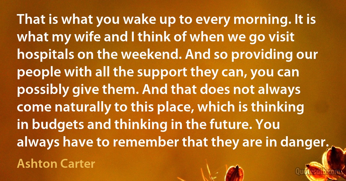 That is what you wake up to every morning. It is what my wife and I think of when we go visit hospitals on the weekend. And so providing our people with all the support they can, you can possibly give them. And that does not always come naturally to this place, which is thinking in budgets and thinking in the future. You always have to remember that they are in danger. (Ashton Carter)