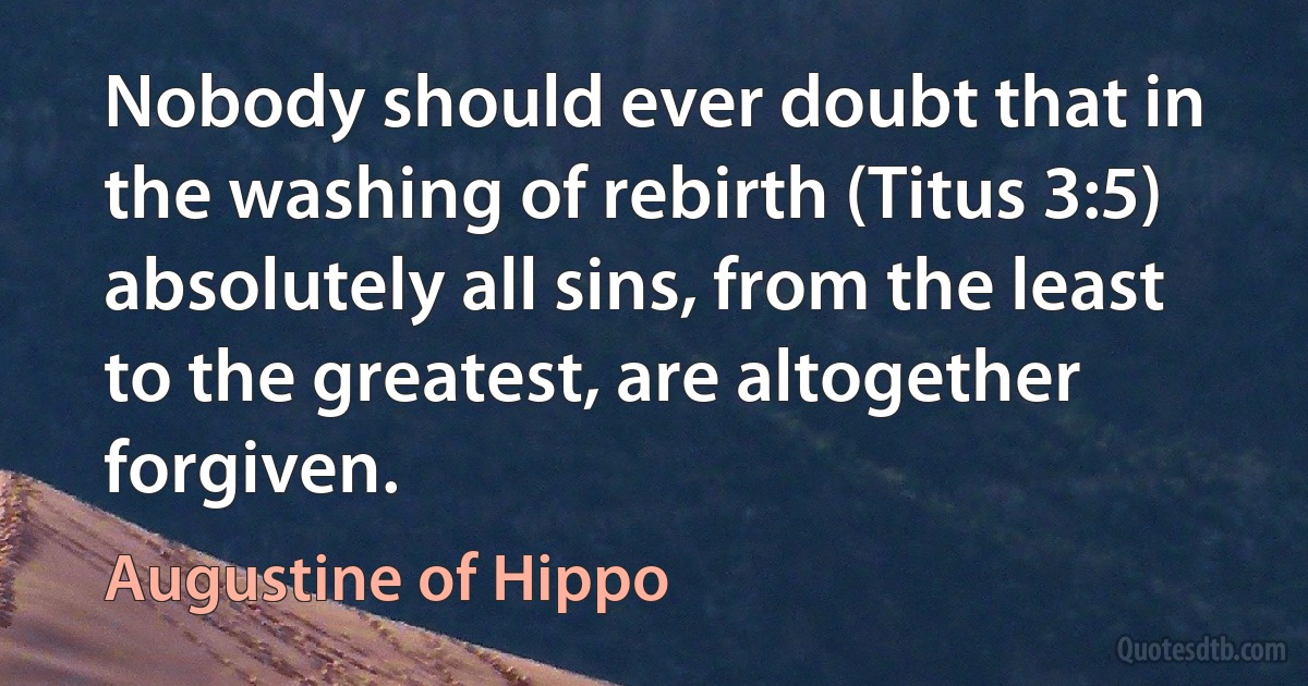 Nobody should ever doubt that in the washing of rebirth (Titus 3:5) absolutely all sins, from the least to the greatest, are altogether forgiven. (Augustine of Hippo)