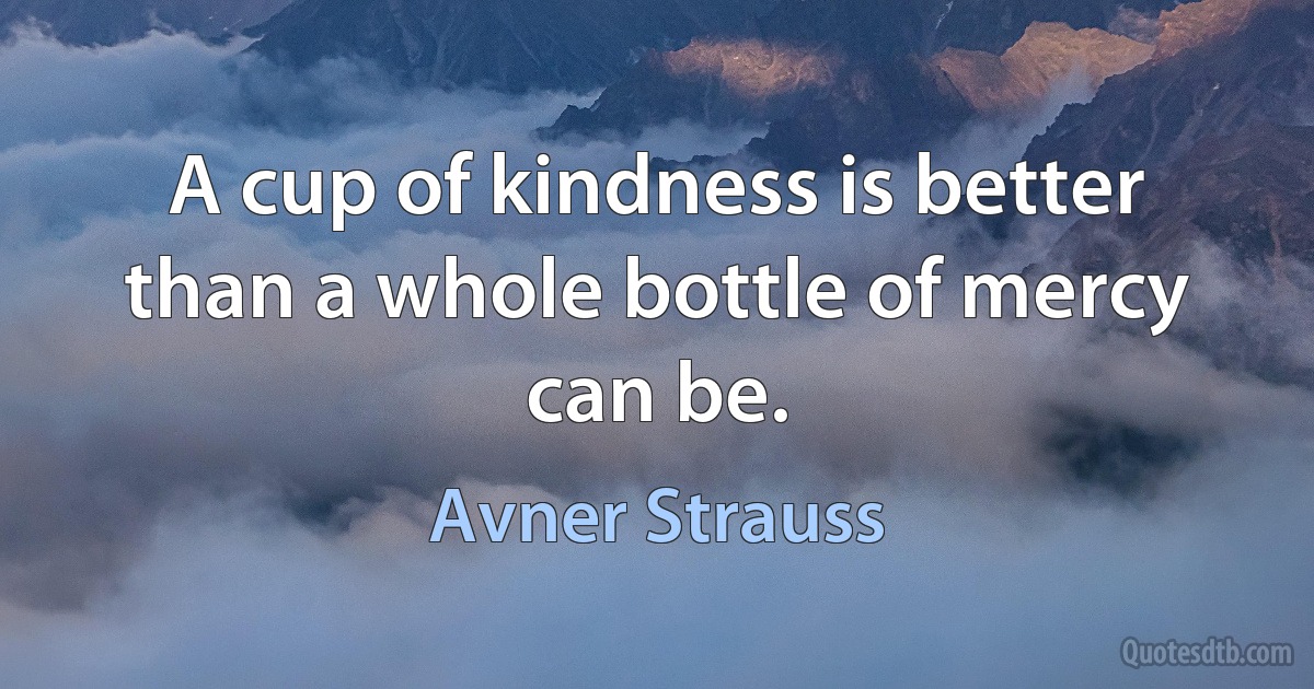 A cup of kindness is better than a whole bottle of mercy can be. (Avner Strauss)