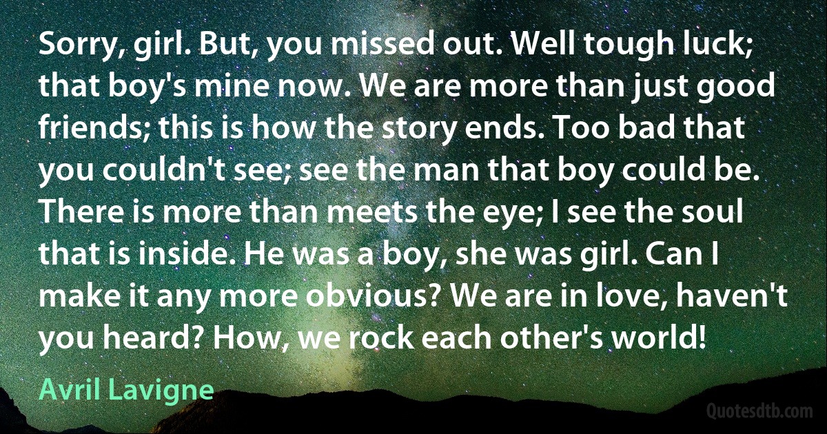 Sorry, girl. But, you missed out. Well tough luck; that boy's mine now. We are more than just good friends; this is how the story ends. Too bad that you couldn't see; see the man that boy could be. There is more than meets the eye; I see the soul that is inside. He was a boy, she was girl. Can I make it any more obvious? We are in love, haven't you heard? How, we rock each other's world! (Avril Lavigne)