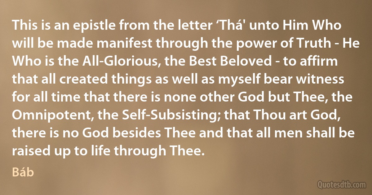 This is an epistle from the letter ‘Thá' unto Him Who will be made manifest through the power of Truth - He Who is the All-Glorious, the Best Beloved - to affirm that all created things as well as myself bear witness for all time that there is none other God but Thee, the Omnipotent, the Self-Subsisting; that Thou art God, there is no God besides Thee and that all men shall be raised up to life through Thee. (Báb)