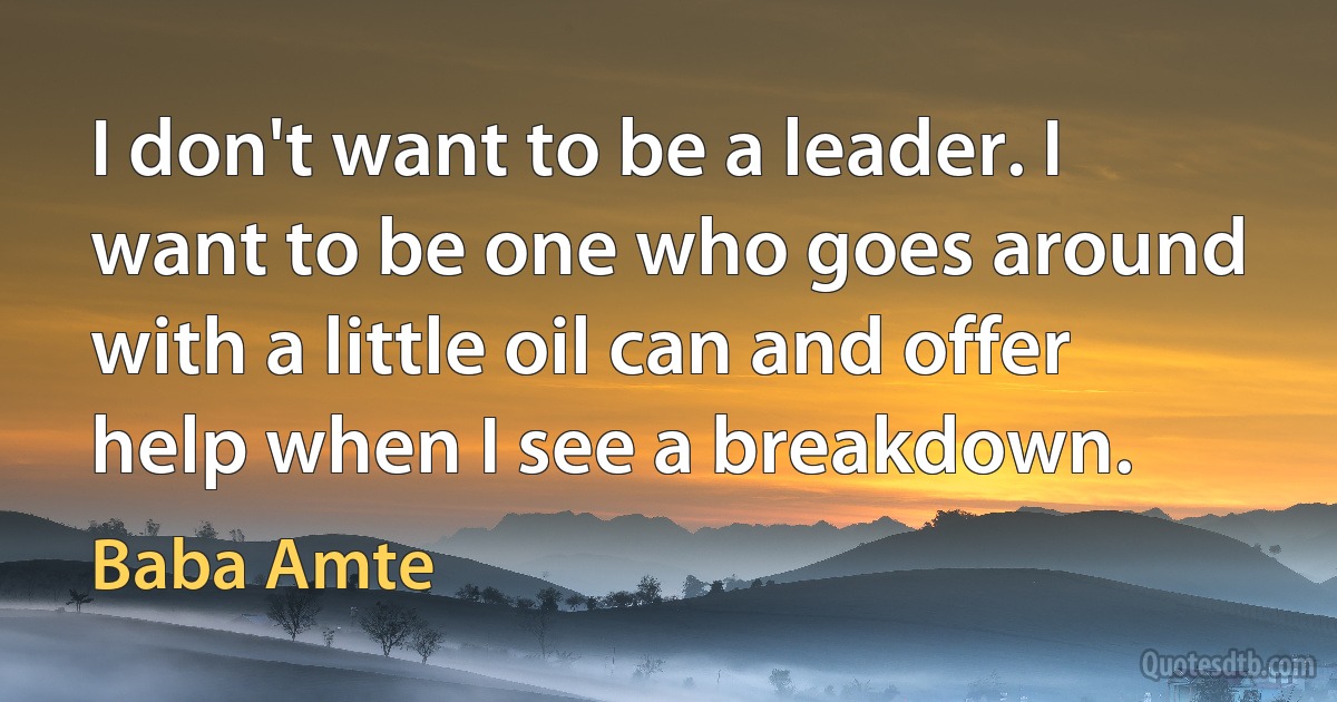 I don't want to be a leader. I want to be one who goes around with a little oil can and offer help when I see a breakdown. (Baba Amte)