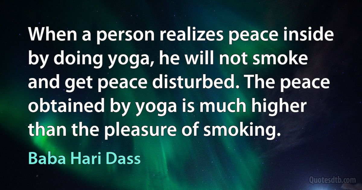 When a person realizes peace inside by doing yoga, he will not smoke and get peace disturbed. The peace obtained by yoga is much higher than the pleasure of smoking. (Baba Hari Dass)