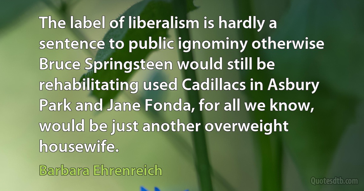 The label of liberalism is hardly a sentence to public ignominy otherwise Bruce Springsteen would still be rehabilitating used Cadillacs in Asbury Park and Jane Fonda, for all we know, would be just another overweight housewife. (Barbara Ehrenreich)