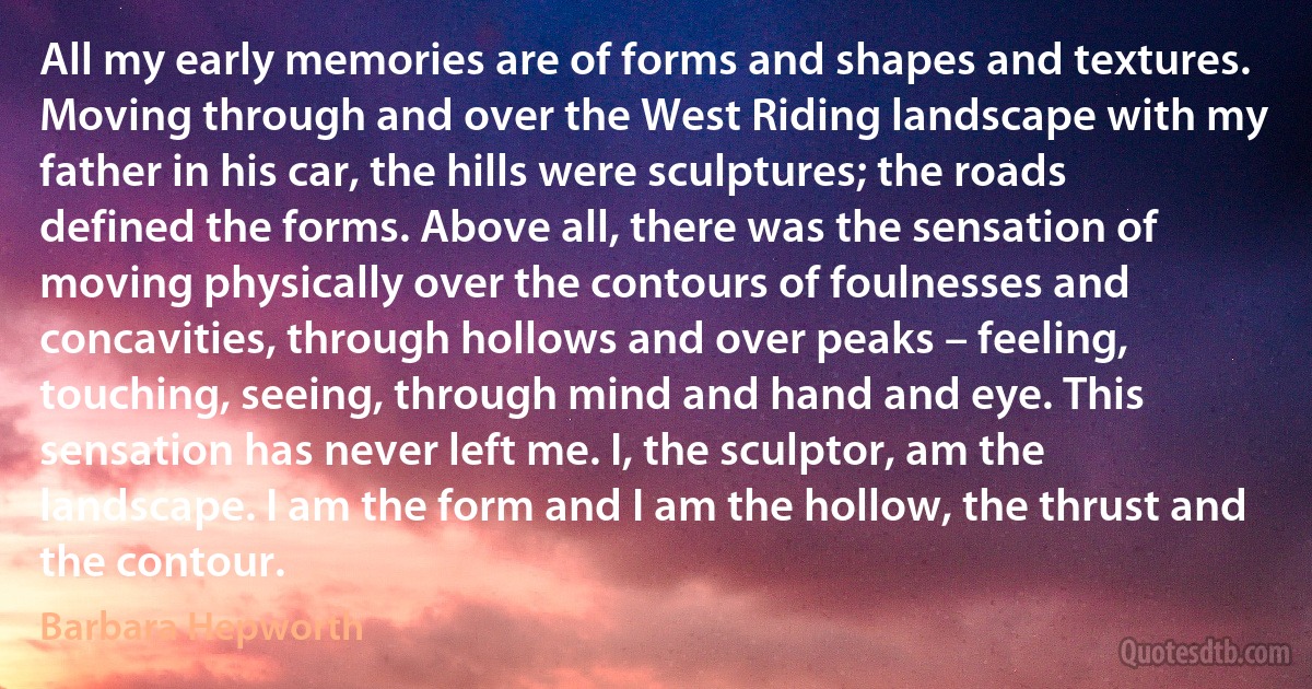 All my early memories are of forms and shapes and textures. Moving through and over the West Riding landscape with my father in his car, the hills were sculptures; the roads defined the forms. Above all, there was the sensation of moving physically over the contours of foulnesses and concavities, through hollows and over peaks – feeling, touching, seeing, through mind and hand and eye. This sensation has never left me. I, the sculptor, am the landscape. I am the form and I am the hollow, the thrust and the contour. (Barbara Hepworth)