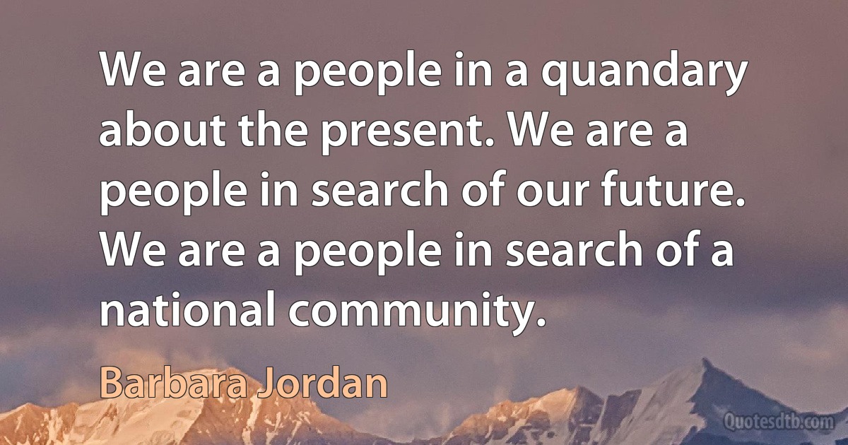 We are a people in a quandary about the present. We are a people in search of our future. We are a people in search of a national community. (Barbara Jordan)