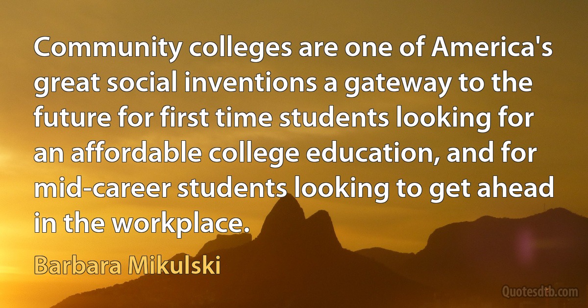 Community colleges are one of America's great social inventions a gateway to the future for first time students looking for an affordable college education, and for mid-career students looking to get ahead in the workplace. (Barbara Mikulski)