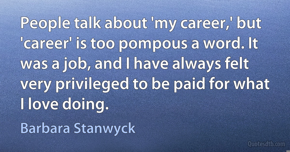 People talk about 'my career,' but 'career' is too pompous a word. It was a job, and I have always felt very privileged to be paid for what I love doing. (Barbara Stanwyck)