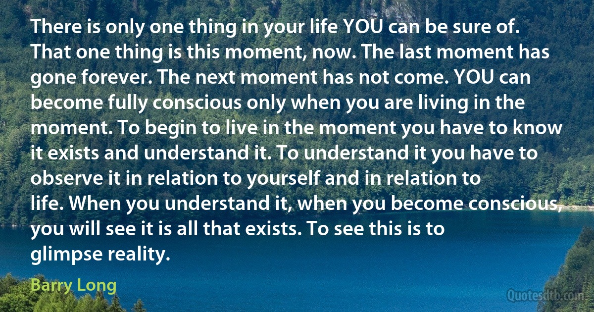 There is only one thing in your life YOU can be sure of. That one thing is this moment, now. The last moment has gone forever. The next moment has not come. YOU can become fully conscious only when you are living in the moment. To begin to live in the moment you have to know it exists and understand it. To understand it you have to observe it in relation to yourself and in relation to life. When you understand it, when you become conscious, you will see it is all that exists. To see this is to glimpse reality. (Barry Long)