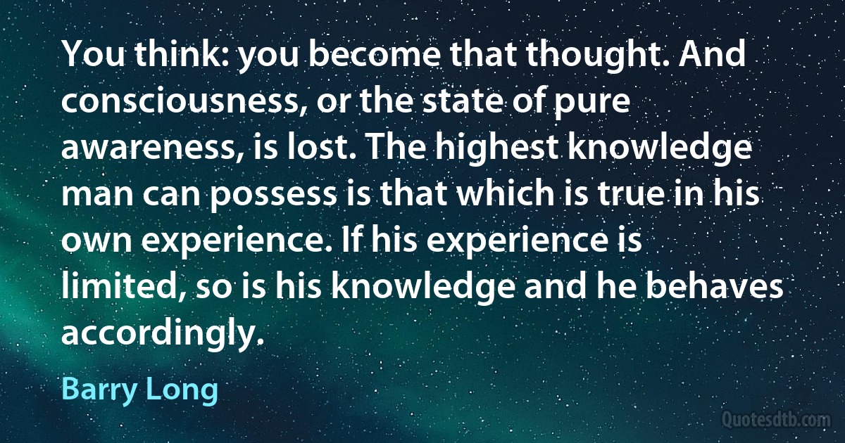 You think: you become that thought. And consciousness, or the state of pure awareness, is lost. The highest knowledge man can possess is that which is true in his own experience. If his experience is limited, so is his knowledge and he behaves accordingly. (Barry Long)