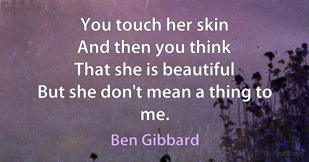 You touch her skin
And then you think
That she is beautiful
But she don't mean a thing to me. (Ben Gibbard)