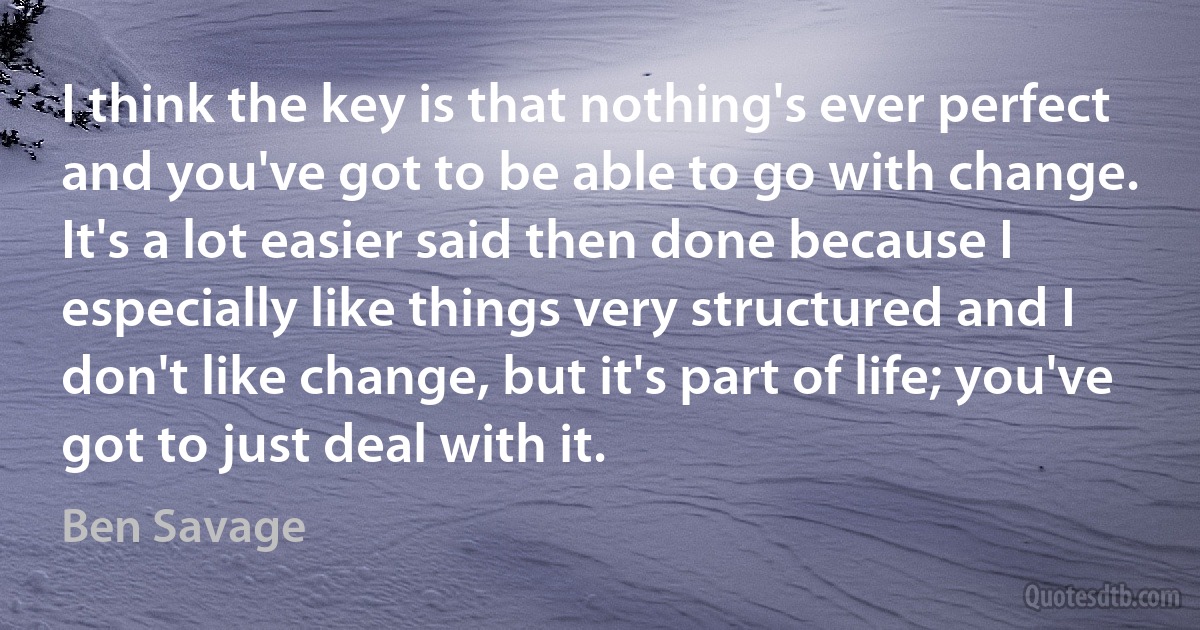 I think the key is that nothing's ever perfect and you've got to be able to go with change. It's a lot easier said then done because I especially like things very structured and I don't like change, but it's part of life; you've got to just deal with it. (Ben Savage)