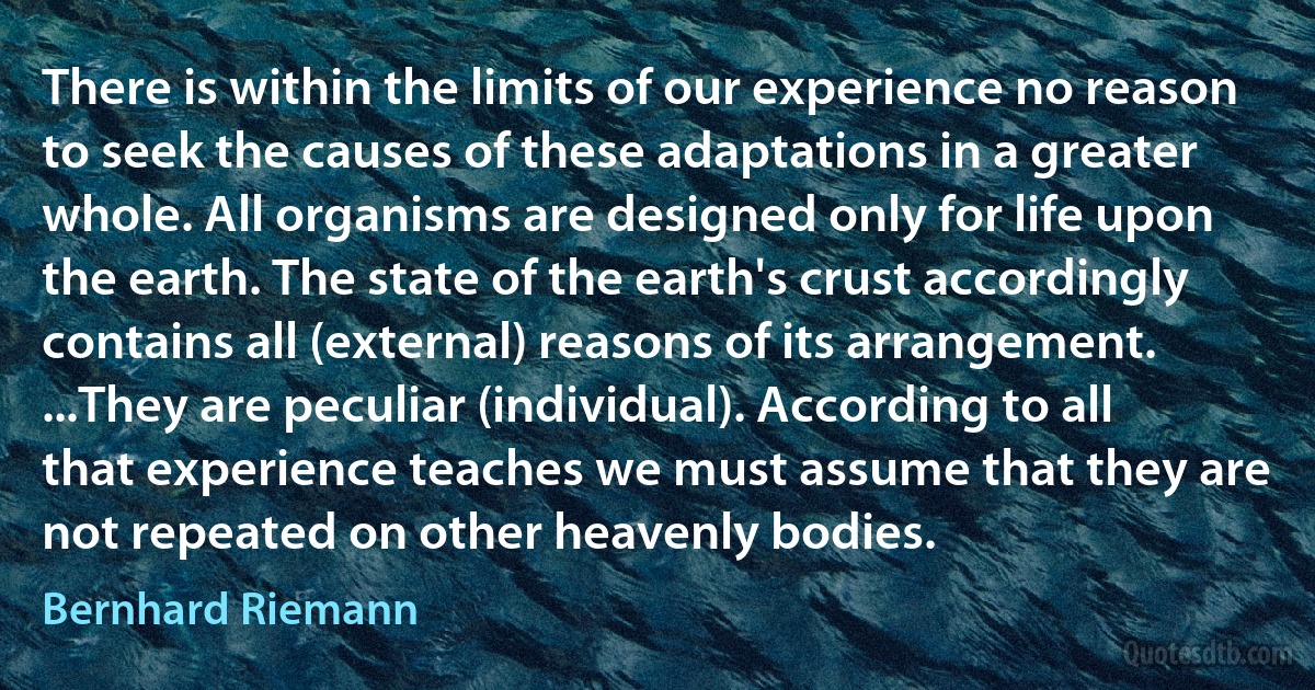 There is within the limits of our experience no reason to seek the causes of these adaptations in a greater whole. All organisms are designed only for life upon the earth. The state of the earth's crust accordingly contains all (external) reasons of its arrangement. ...They are peculiar (individual). According to all that experience teaches we must assume that they are not repeated on other heavenly bodies. (Bernhard Riemann)