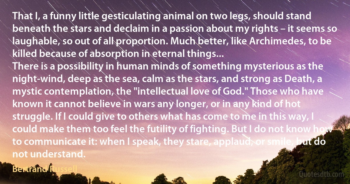 That I, a funny little gesticulating animal on two legs, should stand beneath the stars and declaim in a passion about my rights – it seems so laughable, so out of all proportion. Much better, like Archimedes, to be killed because of absorption in eternal things...
There is a possibility in human minds of something mysterious as the night-wind, deep as the sea, calm as the stars, and strong as Death, a mystic contemplation, the "intellectual love of God." Those who have known it cannot believe in wars any longer, or in any kind of hot struggle. If I could give to others what has come to me in this way, I could make them too feel the futility of fighting. But I do not know how to communicate it: when I speak, they stare, applaud, or smile, but do not understand. (Bertrand Russell)