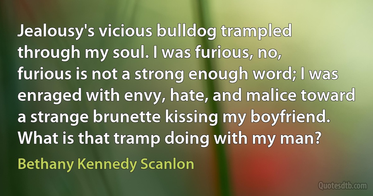 Jealousy's vicious bulldog trampled through my soul. I was furious, no, furious is not a strong enough word; I was enraged with envy, hate, and malice toward a strange brunette kissing my boyfriend. What is that tramp doing with my man? (Bethany Kennedy Scanlon)