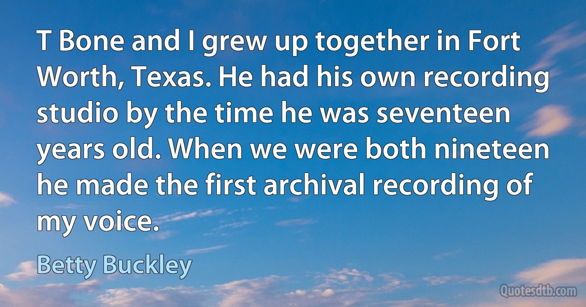 T Bone and I grew up together in Fort Worth, Texas. He had his own recording studio by the time he was seventeen years old. When we were both nineteen he made the first archival recording of my voice. (Betty Buckley)