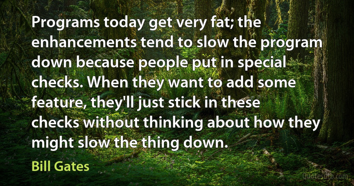 Programs today get very fat; the enhancements tend to slow the program down because people put in special checks. When they want to add some feature, they'll just stick in these checks without thinking about how they might slow the thing down. (Bill Gates)