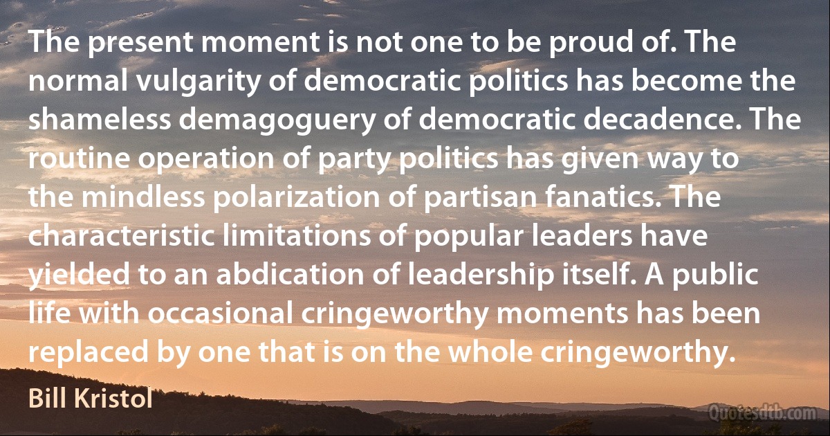 The present moment is not one to be proud of. The normal vulgarity of democratic politics has become the shameless demagoguery of democratic decadence. The routine operation of party politics has given way to the mindless polarization of partisan fanatics. The characteristic limitations of popular leaders have yielded to an abdication of leadership itself. A public life with occasional cringeworthy moments has been replaced by one that is on the whole cringeworthy. (Bill Kristol)