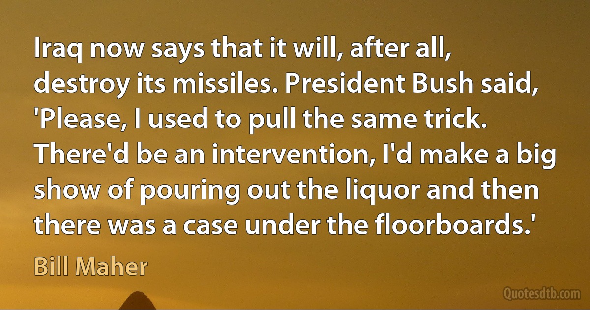 Iraq now says that it will, after all, destroy its missiles. President Bush said, 'Please, I used to pull the same trick. There'd be an intervention, I'd make a big show of pouring out the liquor and then there was a case under the floorboards.' (Bill Maher)