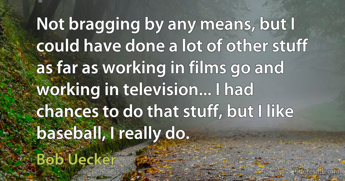 Not bragging by any means, but I could have done a lot of other stuff as far as working in films go and working in television... I had chances to do that stuff, but I like baseball, I really do. (Bob Uecker)