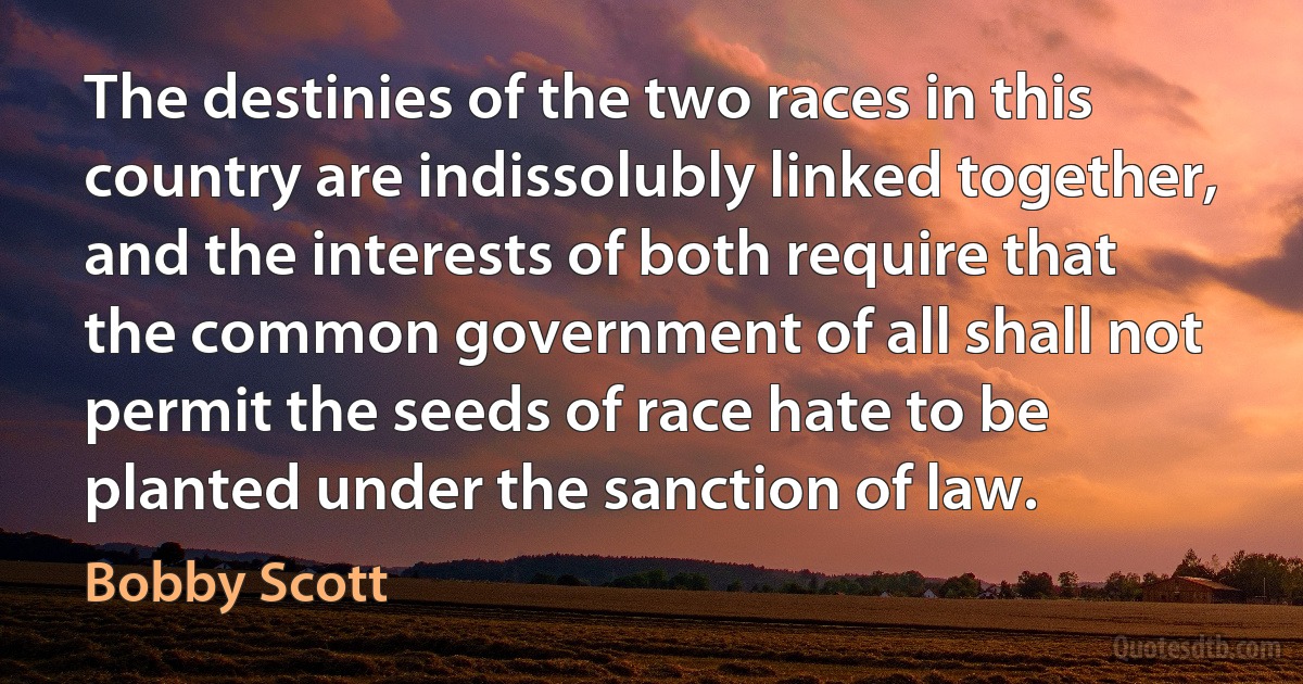 The destinies of the two races in this country are indissolubly linked together, and the interests of both require that the common government of all shall not permit the seeds of race hate to be planted under the sanction of law. (Bobby Scott)