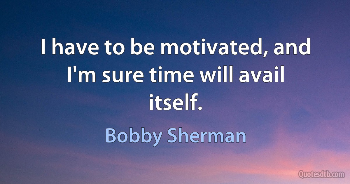 I have to be motivated, and I'm sure time will avail itself. (Bobby Sherman)