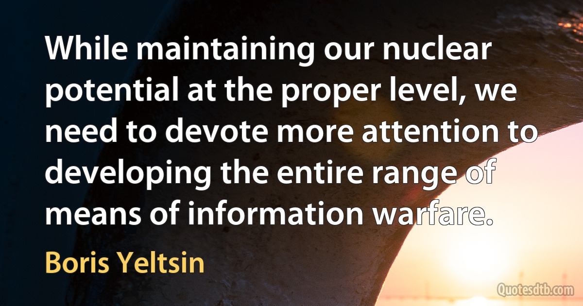 While maintaining our nuclear potential at the proper level, we need to devote more attention to developing the entire range of means of information warfare. (Boris Yeltsin)