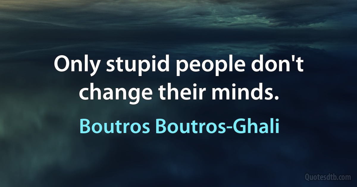 Only stupid people don't change their minds. (Boutros Boutros-Ghali)