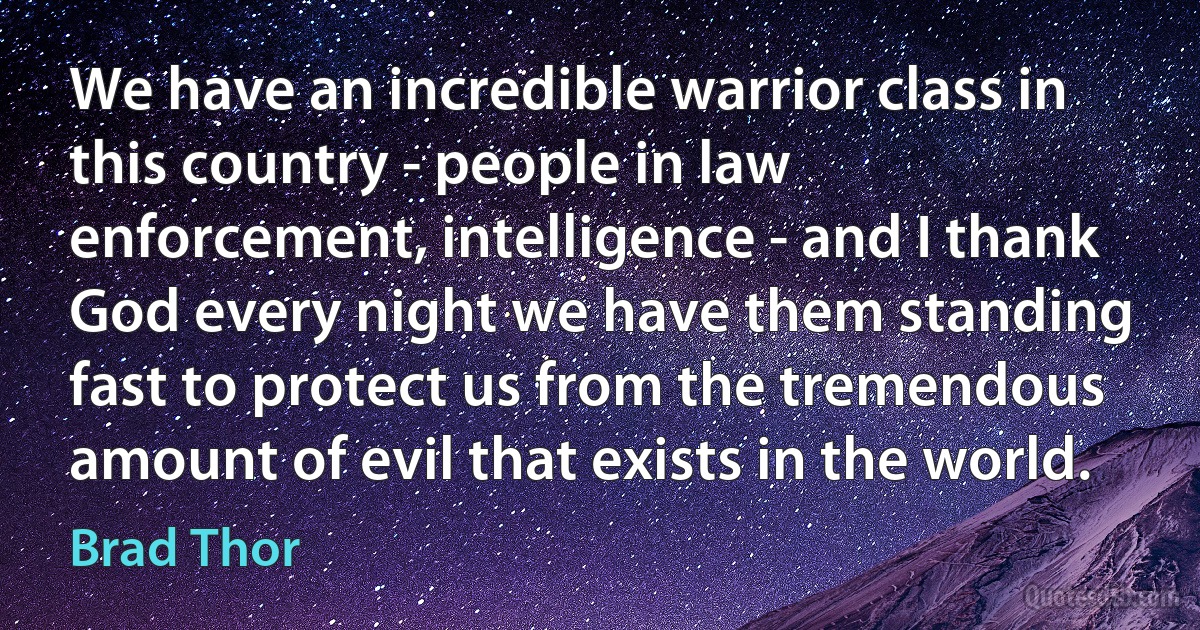 We have an incredible warrior class in this country - people in law enforcement, intelligence - and I thank God every night we have them standing fast to protect us from the tremendous amount of evil that exists in the world. (Brad Thor)