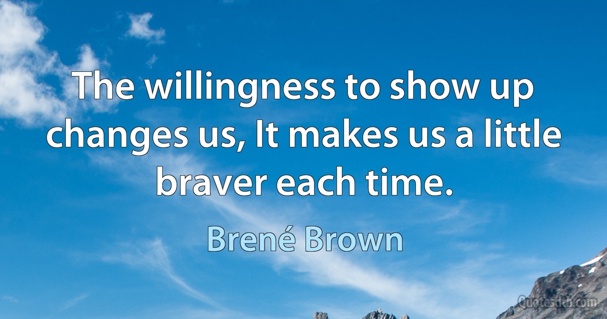 The willingness to show up changes us, It makes us a little braver each time. (Brené Brown)