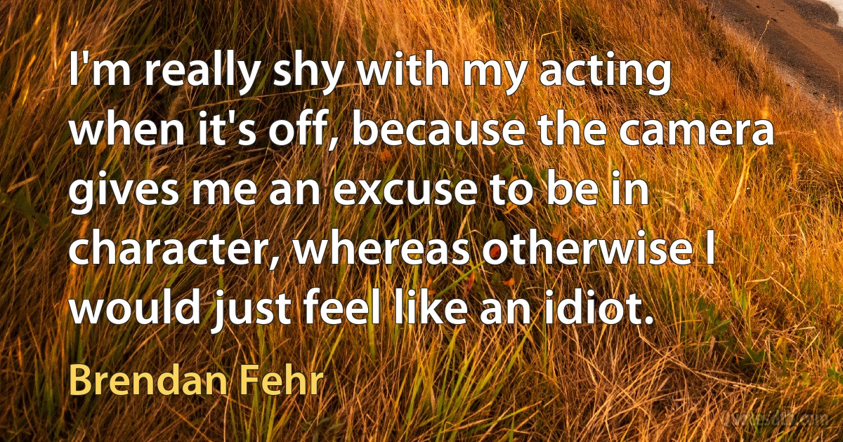 I'm really shy with my acting when it's off, because the camera gives me an excuse to be in character, whereas otherwise I would just feel like an idiot. (Brendan Fehr)