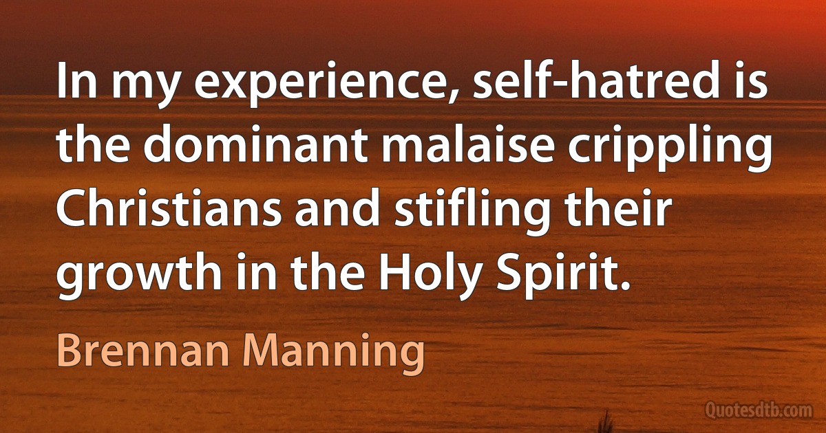 In my experience, self-hatred is the dominant malaise crippling Christians and stifling their growth in the Holy Spirit. (Brennan Manning)