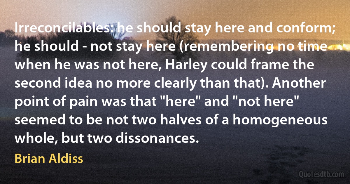 Irreconcilables: he should stay here and conform; he should - not stay here (remembering no time when he was not here, Harley could frame the second idea no more clearly than that). Another point of pain was that "here" and "not here" seemed to be not two halves of a homogeneous whole, but two dissonances. (Brian Aldiss)