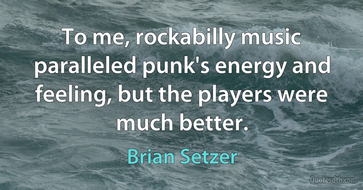 To me, rockabilly music paralleled punk's energy and feeling, but the players were much better. (Brian Setzer)