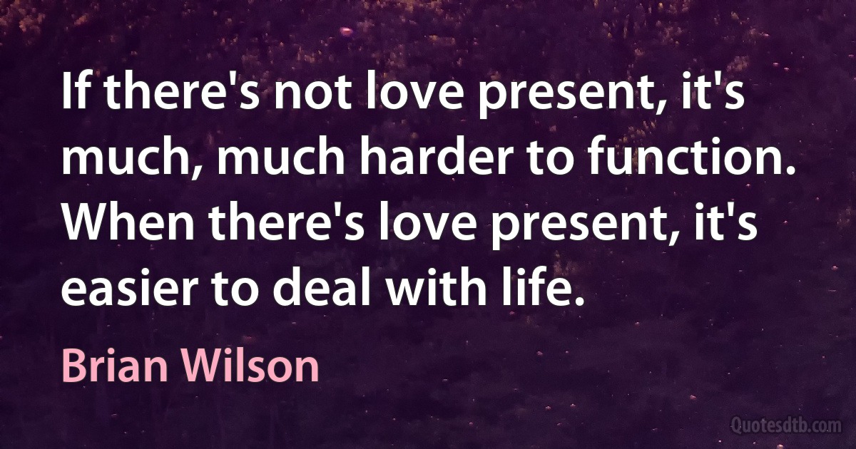 If there's not love present, it's much, much harder to function. When there's love present, it's easier to deal with life. (Brian Wilson)