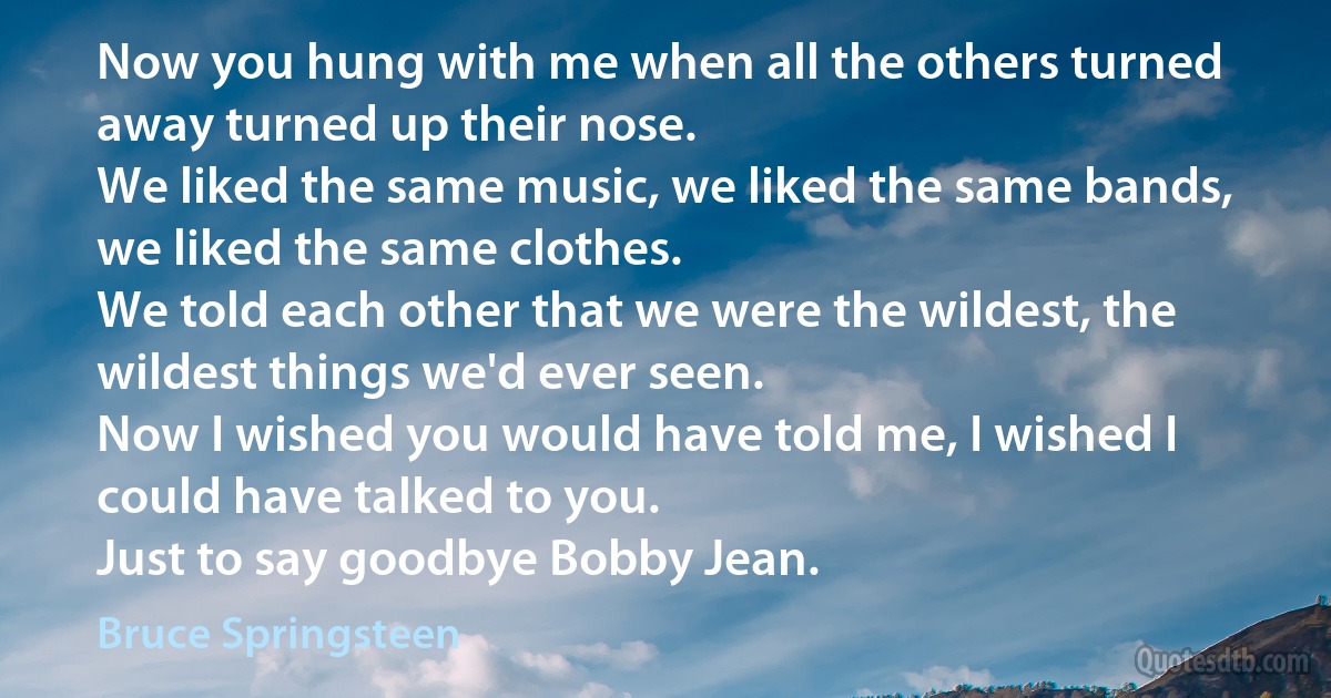 Now you hung with me when all the others turned away turned up their nose.
We liked the same music, we liked the same bands, we liked the same clothes.
We told each other that we were the wildest, the wildest things we'd ever seen.
Now I wished you would have told me, I wished I could have talked to you.
Just to say goodbye Bobby Jean. (Bruce Springsteen)