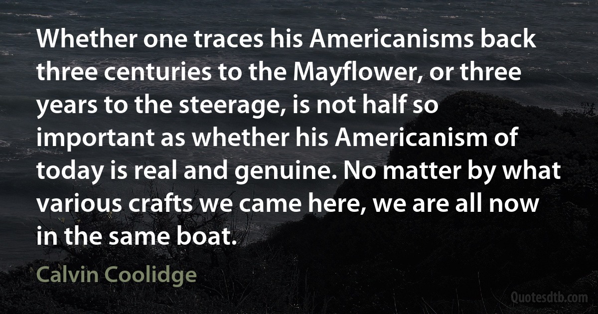 Whether one traces his Americanisms back three centuries to the Mayflower, or three years to the steerage, is not half so important as whether his Americanism of today is real and genuine. No matter by what various crafts we came here, we are all now in the same boat. (Calvin Coolidge)